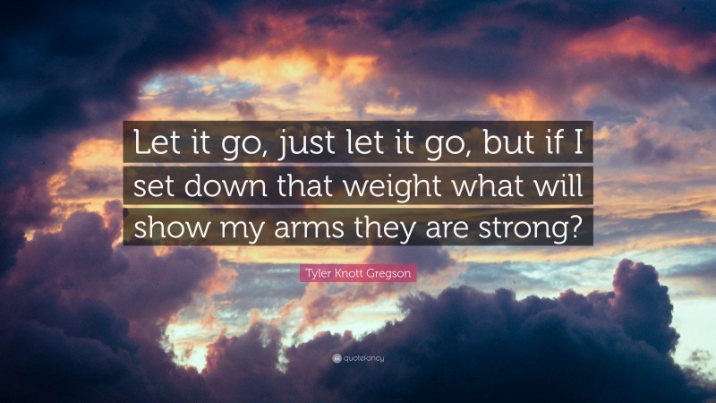 Tyler Knott Gregson Quote: “Let it go, just let it go, but if I set down that weight what will show my arms they are strong?”