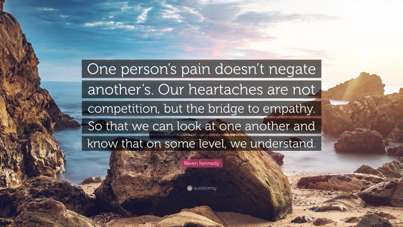 Raven Kennedy Quote: “One person’s pain doesn’t negate another’s. Our heartaches are not competition, but the bridge to empathy. So that we can look at one another and know that on some level, we understand.”