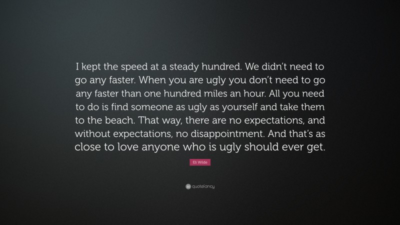 Eli Wilde Quote: “I kept the speed at a steady hundred. We didn’t need to go any faster. When you are ugly you don’t need to go any faster than one hundred miles an hour. All you need to do is find someone as ugly as yourself and take them to the beach. That way, there are no expectations, and without expectations, no disappointment. And that’s as close to love anyone who is ugly should ever get.”
