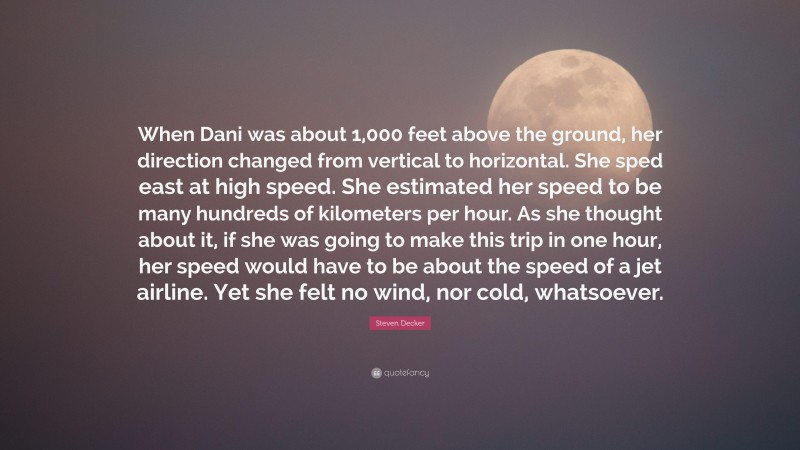 Steven Decker Quote: “When Dani was about 1,000 feet above the ground, her direction changed from vertical to horizontal. She sped east at high speed. She estimated her speed to be many hundreds of kilometers per hour. As she thought about it, if she was going to make this trip in one hour, her speed would have to be about the speed of a jet airline. Yet she felt no wind, nor cold, whatsoever.”