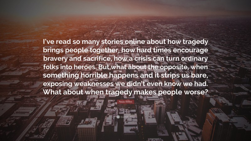 Paula Stokes Quote: “I’ve read so many stories online about how tragedy brings people together, how hard times encourage bravery and sacrifice, how a crisis can turn ordinary folks into heroes. But what about the opposite, when something horrible happens and it strips us bare, exposing weaknesses we didn’t even know we had. What about when tragedy makes people worse?”