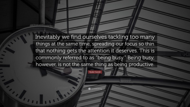 Ryder Carroll Quote: “Inevitably we find ourselves tackling too many things at the same time, spreading our focus so thin that nothing gets the attention it deserves. This is commonly referred to as “being busy.” Being busy, however, is not the same thing as being productive.”