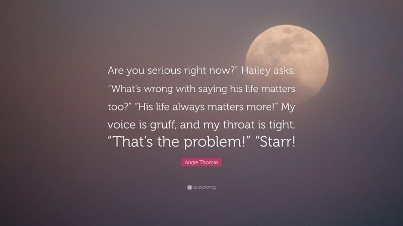 Angie Thomas Quote: “Are you serious right now?” Hailey asks. “What’s wrong with saying his life matters too?” “His life always matters more!” My voice is gruff, and my throat is tight. “That’s the problem!” “Starr!”