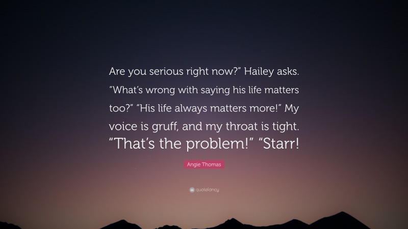 Angie Thomas Quote: “Are you serious right now?” Hailey asks. “What’s wrong with saying his life matters too?” “His life always matters more!” My voice is gruff, and my throat is tight. “That’s the problem!” “Starr!”