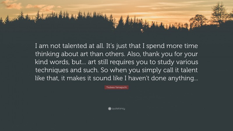 Tsubasa Yamaguchi Quote: “I am not talented at all. It’s just that I spend more time thinking about art than others. Also, thank you for your kind words, but... art still requires you to study various techniques and such. So when you simply call it talent like that, it makes it sound like I haven’t done anything...”
