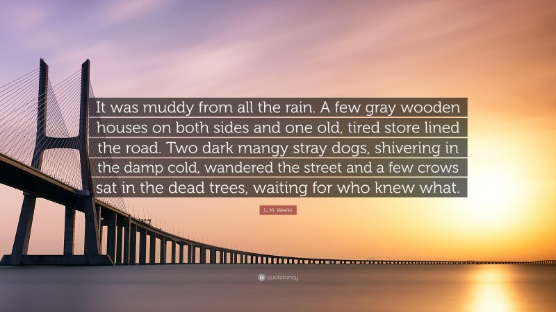 L. M. Weeks Quote: “It was muddy from all the rain. A few gray wooden houses on both sides and one old, tired store lined the road. Two dark mangy stray dogs, shivering in the damp cold, wandered the street and a few crows sat in the dead trees, waiting for who knew what.”