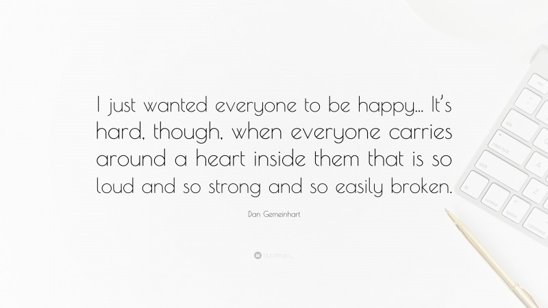 Dan Gemeinhart Quote: “I just wanted everyone to be happy... It’s hard, though, when everyone carries around a heart inside them that is so loud and so strong and so easily broken.”