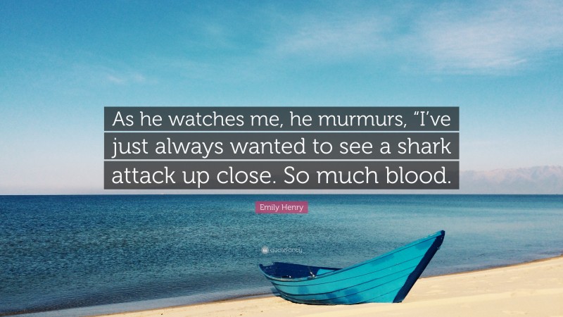 Emily Henry Quote: “As he watches me, he murmurs, “I’ve just always wanted to see a shark attack up close. So much blood.”