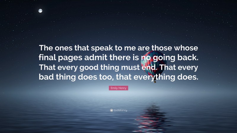 Emily Henry Quote: “The ones that speak to me are those whose final pages admit there is no going back. That every good thing must end. That every bad thing does too, that everything does.”