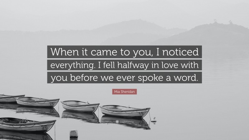 Mia Sheridan Quote: “When it came to you, I noticed everything. I fell halfway in love with you before we ever spoke a word.”