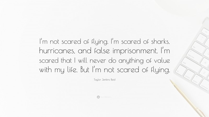 Taylor Jenkins Reid Quote: “I’m not scared of flying. I’m scared of sharks, hurricanes, and false imprisonment. I’m scared that I will never do anything of value with my life. But I’m not scared of flying.”