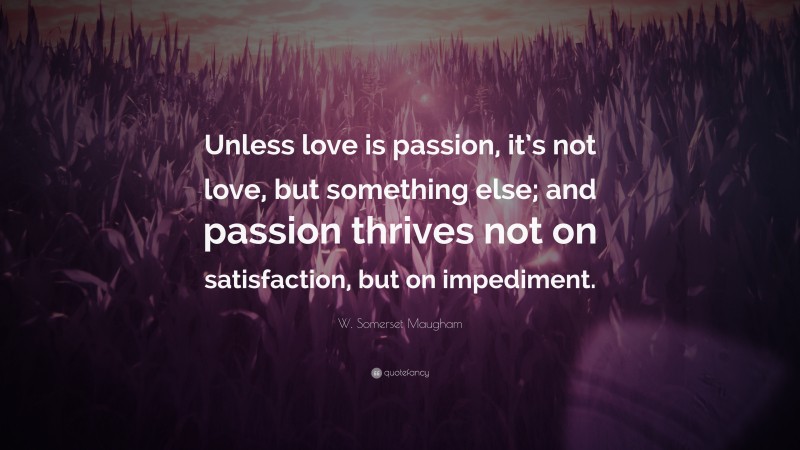 W. Somerset Maugham Quote: “Unless love is passion, it’s not love, but something else; and passion thrives not on satisfaction, but on impediment.”