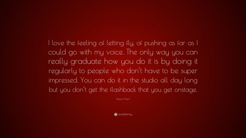Robert Plant Quote: “I love the feeling of letting fly, of pushing as far as I could go with my voice. The only way you can really graduate how you do it is by doing it regularly to people who don’t have to be super impressed. You can do it in the studio all day long but you don’t get the flashback that you get onstage.”