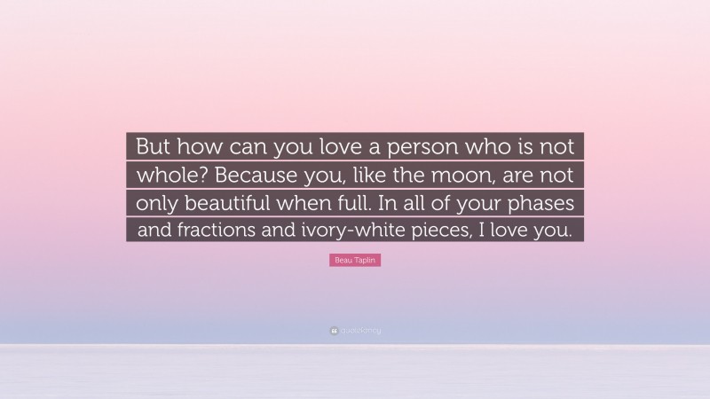 Beau Taplin Quote: “But how can you love a person who is not whole? Because you, like the moon, are not only beautiful when full. In all of your phases and fractions and ivory-white pieces, I love you.”