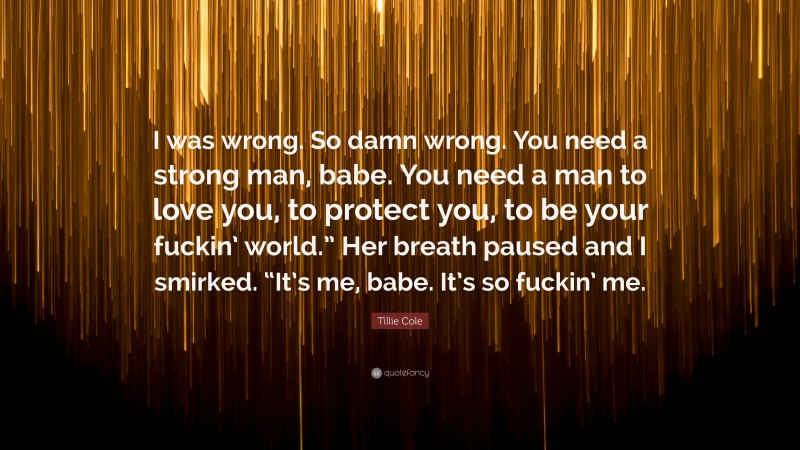 Tillie Cole Quote: “I was wrong. So damn wrong. You need a strong man, babe. You need a man to love you, to protect you, to be your fuckin’ world.” Her breath paused and I smirked. “It’s me, babe. It’s so fuckin’ me.”