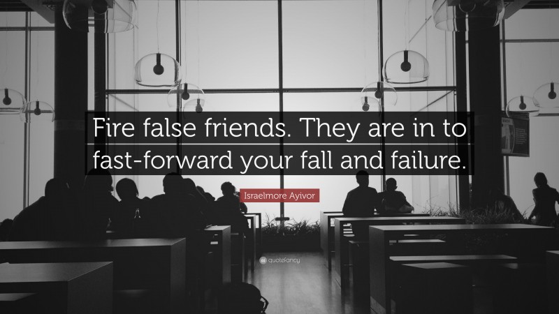 Israelmore Ayivor Quote: “Fire false friends. They are in to fast-forward your fall and failure.”