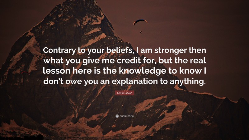 Nikki Rowe Quote: “Contrary to your beliefs, I am stronger then what you give me credit for, but the real lesson here is the knowledge to know I don’t owe you an explanation to anything.”