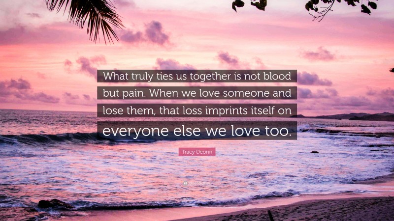 Tracy Deonn Quote: “What truly ties us together is not blood but pain. When we love someone and lose them, that loss imprints itself on everyone else we love too.”