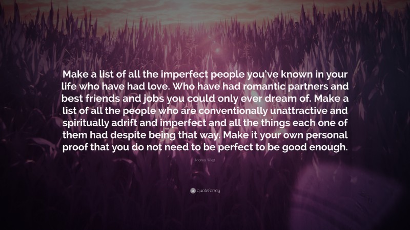 Brianna Wiest Quote: “Make a list of all the imperfect people you’ve known in your life who have had love. Who have had romantic partners and best friends and jobs you could only ever dream of. Make a list of all the people who are conventionally unattractive and spiritually adrift and imperfect and all the things each one of them had despite being that way. Make it your own personal proof that you do not need to be perfect to be good enough.”