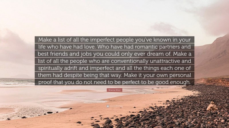 Brianna Wiest Quote: “Make a list of all the imperfect people you’ve known in your life who have had love. Who have had romantic partners and best friends and jobs you could only ever dream of. Make a list of all the people who are conventionally unattractive and spiritually adrift and imperfect and all the things each one of them had despite being that way. Make it your own personal proof that you do not need to be perfect to be good enough.”