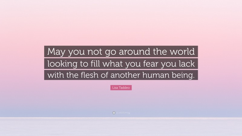 Lisa Taddeo Quote: “May you not go around the world looking to fill what you fear you lack with the flesh of another human being.”