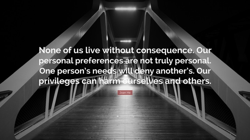 Joan He Quote: “None of us live without consequence. Our personal preferences are not truly personal. One person’s needs will deny another’s. Our privileges can harm ourselves and others.”