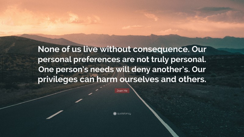 Joan He Quote: “None of us live without consequence. Our personal preferences are not truly personal. One person’s needs will deny another’s. Our privileges can harm ourselves and others.”