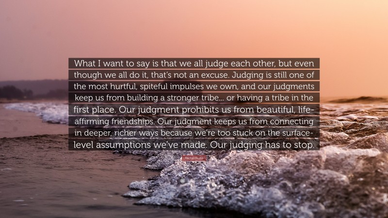 Rachel Hollis Quote: “What I want to say is that we all judge each other, but even though we all do it, that’s not an excuse. Judging is still one of the most hurtful, spiteful impulses we own, and our judgments keep us from building a stronger tribe... or having a tribe in the first place. Our judgment prohibits us from beautiful, life-affirming friendships. Our judgment keeps us from connecting in deeper, richer ways because we’re too stuck on the surface-level assumptions we’ve made. Our judging has to stop.”