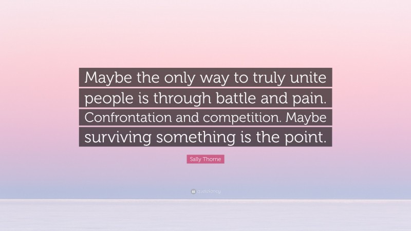 Sally Thorne Quote: “Maybe the only way to truly unite people is through battle and pain. Confrontation and competition. Maybe surviving something is the point.”