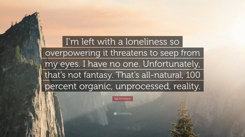 Val Emmich Quote: “I’m left with a loneliness so overpowering it threatens to seep from my eyes. I have no one. Unfortunately, that’s not fantasy. That’s all-natural, 100 percent organic, unprocessed, reality.”