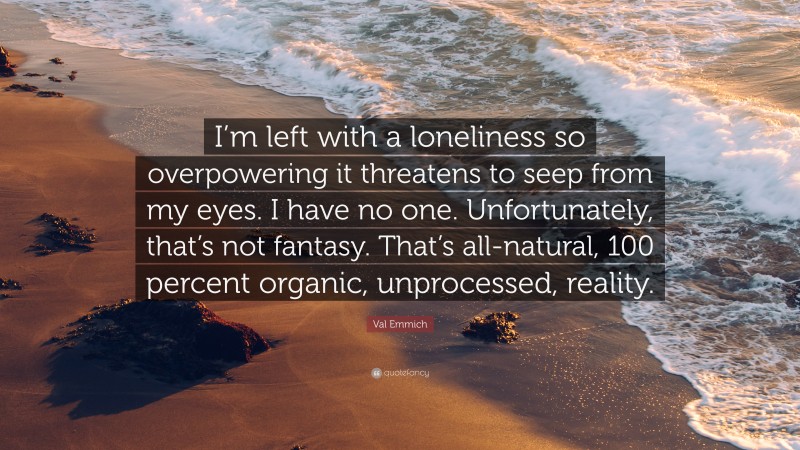 Val Emmich Quote: “I’m left with a loneliness so overpowering it threatens to seep from my eyes. I have no one. Unfortunately, that’s not fantasy. That’s all-natural, 100 percent organic, unprocessed, reality.”