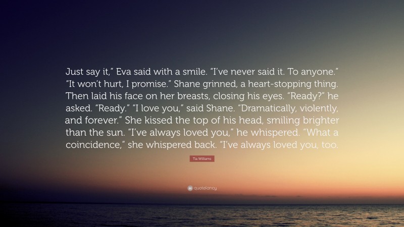 Tia Williams Quote: “Just say it,” Eva said with a smile. “I’ve never said it. To anyone.” “It won’t hurt, I promise.” Shane grinned, a heart-stopping thing. Then laid his face on her breasts, closing his eyes. “Ready?” he asked. “Ready.” “I love you,” said Shane. “Dramatically, violently, and forever.” She kissed the top of his head, smiling brighter than the sun. “I’ve always loved you,” he whispered. “What a coincidence,” she whispered back. “I’ve always loved you, too.”