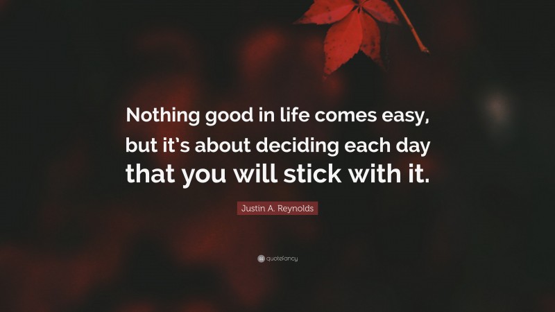 Justin A. Reynolds Quote: “Nothing good in life comes easy, but it’s about deciding each day that you will stick with it.”