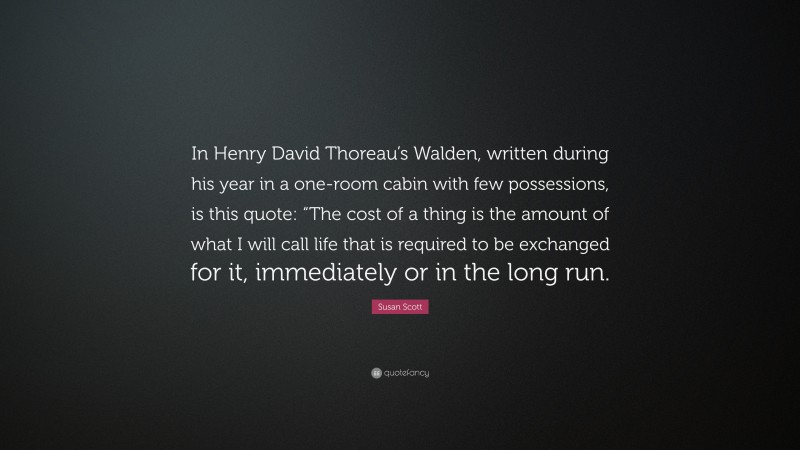 Susan Scott Quote: “In Henry David Thoreau’s Walden, written during his year in a one-room cabin with few possessions, is this quote: “The cost of a thing is the amount of what I will call life that is required to be exchanged for it, immediately or in the long run.”