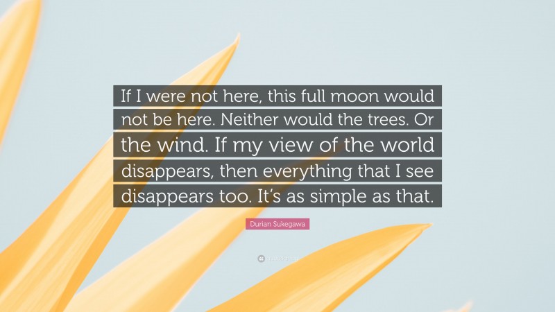 Durian Sukegawa Quote: “If I were not here, this full moon would not be here. Neither would the trees. Or the wind. If my view of the world disappears, then everything that I see disappears too. It’s as simple as that.”