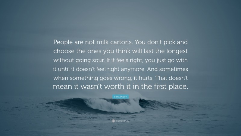Siera Maley Quote: “People are not milk cartons. You don’t pick and choose the ones you think will last the longest without going sour. If it feels right, you just go with it until it doesn’t feel right anymore. And sometimes when something goes wrong, it hurts. That doesn’t mean it wasn’t worth it in the first place.”