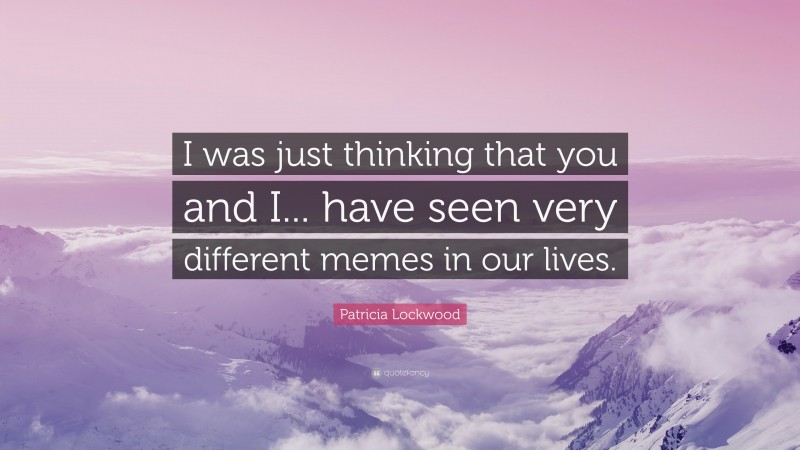 Patricia Lockwood Quote: “I was just thinking that you and I... have seen very different memes in our lives.”