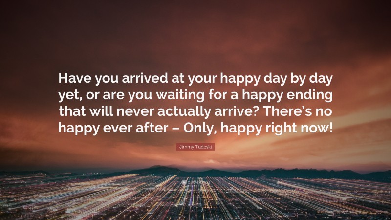 Jimmy Tudeski Quote: “Have you arrived at your happy day by day yet, or are you waiting for a happy ending that will never actually arrive? There’s no happy ever after – Only, happy right now!”