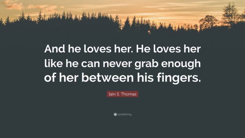 Iain S. Thomas Quote: “And he loves her. He loves her like he can never grab enough of her between his fingers.”