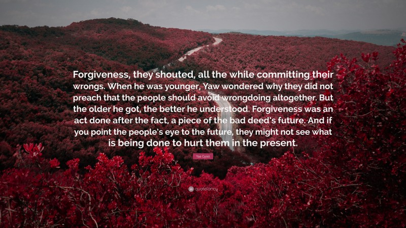 Yaa Gyasi Quote: “Forgiveness, they shouted, all the while committing their wrongs. When he was younger, Yaw wondered why they did not preach that the people should avoid wrongdoing altogether. But the older he got, the better he understood. Forgiveness was an act done after the fact, a piece of the bad deed’s future. And if you point the people’s eye to the future, they might not see what is being done to hurt them in the present.”