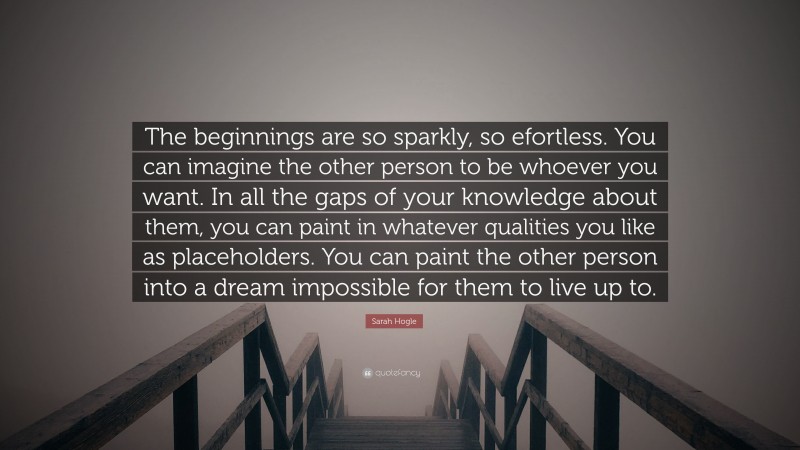 Sarah Hogle Quote: “The beginnings are so sparkly, so efortless. You can imagine the other person to be whoever you want. In all the gaps of your knowledge about them, you can paint in whatever qualities you like as placeholders. You can paint the other person into a dream impossible for them to live up to.”