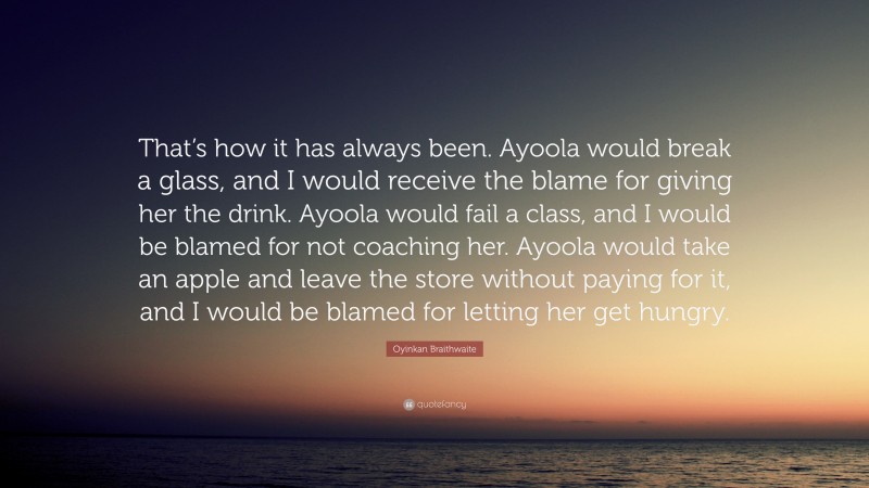 Oyinkan Braithwaite Quote: “That’s how it has always been. Ayoola would break a glass, and I would receive the blame for giving her the drink. Ayoola would fail a class, and I would be blamed for not coaching her. Ayoola would take an apple and leave the store without paying for it, and I would be blamed for letting her get hungry.”