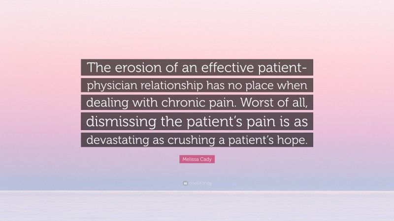 Melissa Cady Quote: “The erosion of an effective patient-physician relationship has no place when dealing with chronic pain. Worst of all, dismissing the patient’s pain is as devastating as crushing a patient’s hope.”