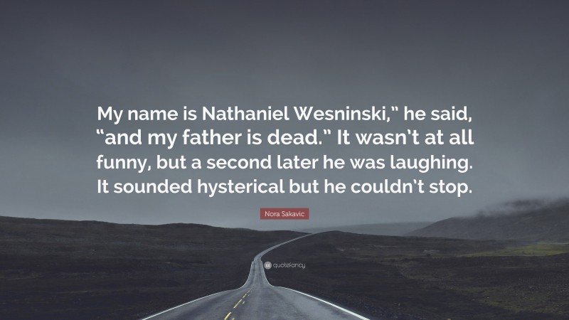 Nora Sakavic Quote: “My name is Nathaniel Wesninski,” he said, “and my father is dead.” It wasn’t at all funny, but a second later he was laughing. It sounded hysterical but he couldn’t stop.”