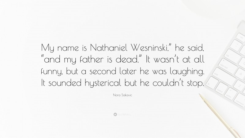 Nora Sakavic Quote: “My name is Nathaniel Wesninski,” he said, “and my father is dead.” It wasn’t at all funny, but a second later he was laughing. It sounded hysterical but he couldn’t stop.”