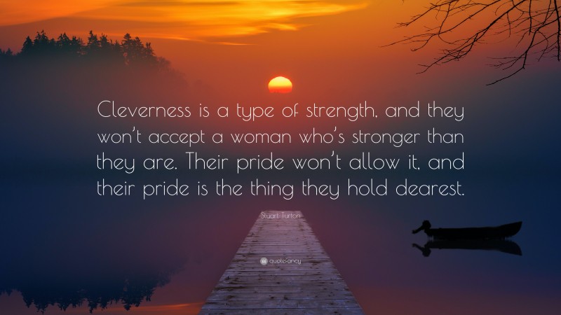 Stuart Turton Quote: “Cleverness is a type of strength, and they won’t accept a woman who’s stronger than they are. Their pride won’t allow it, and their pride is the thing they hold dearest.”