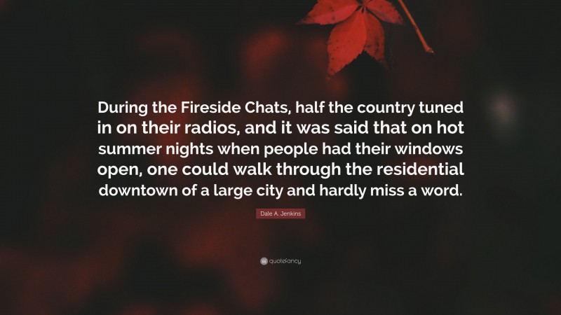Dale A. Jenkins Quote: “During the Fireside Chats, half the country tuned in on their radios, and it was said that on hot summer nights when people had their windows open, one could walk through the residential downtown of a large city and hardly miss a word.”