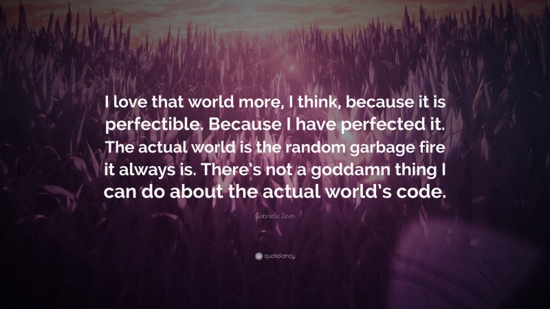 Gabrielle Zevin Quote: “I love that world more, I think, because it is perfectible. Because I have perfected it. The actual world is the random garbage fire it always is. There’s not a goddamn thing I can do about the actual world’s code.”