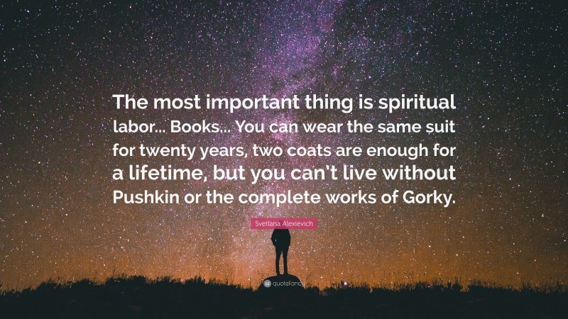 Svetlana Alexievich Quote: “The most important thing is spiritual labor... Books... You can wear the same suit for twenty years, two coats are enough for a lifetime, but you can’t live without Pushkin or the complete works of Gorky.”