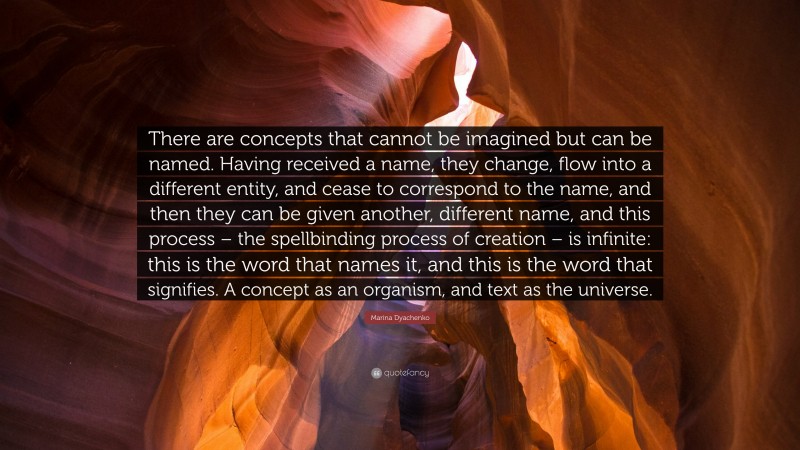 Marina Dyachenko Quote: “There are concepts that cannot be imagined but can be named. Having received a name, they change, flow into a different entity, and cease to correspond to the name, and then they can be given another, different name, and this process – the spellbinding process of creation – is infinite: this is the word that names it, and this is the word that signifies. A concept as an organism, and text as the universe.”